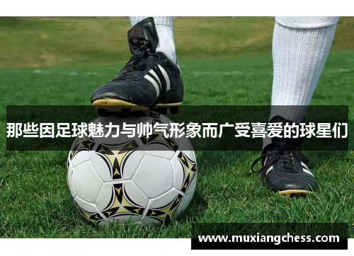 那些因足球魅力与帅气形象而广受喜爱的球星们